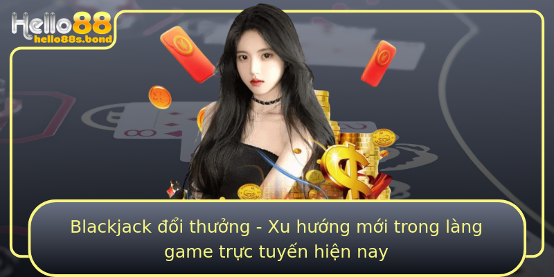 Blackjack đổi thưởng - Xu hướng mới trong làng game trực tuyến hiện nay